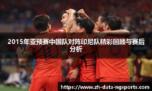 2015年亚预赛中国队对阵印尼队精彩回顾与赛后分析